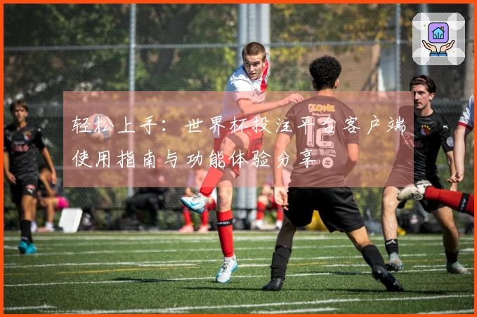 轻松上手：世界杯投注平台客户端使用指南与功能体验分享